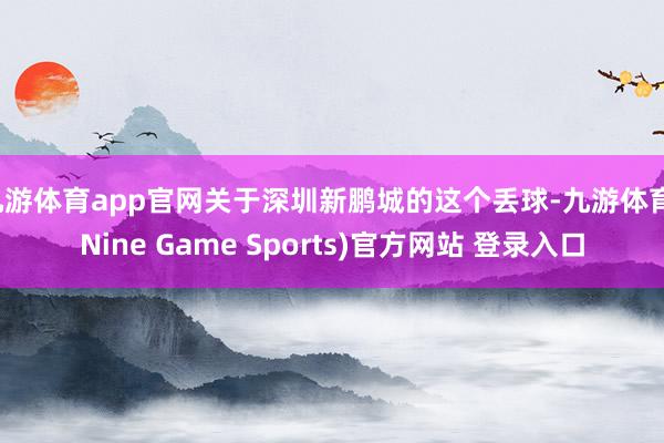 九游体育app官网关于深圳新鹏城的这个丢球-九游体育(Nine Game Sports)官方网站 登录入口