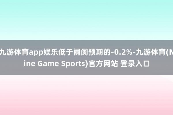 九游体育app娱乐低于阛阓预期的-0.2%-九游体育(Nine Game Sports)官方网站 登录入口