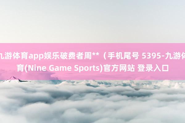 九游体育app娱乐破费者周**（手机尾号 5395-九游体育(Nine Game Sports)官方网站 登录入口