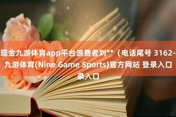 现金九游体育app平台浪费者刘**（电话尾号 3162-九游体育(Nine Game Sports)官方网站 登录入口