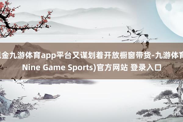 现金九游体育app平台又谋划着开放橱窗带货-九游体育(Nine Game Sports)官方网站 登录入口