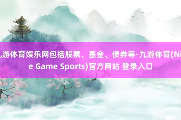 九游体育娱乐网包括股票、基金、债券等-九游体育(Nine Game Sports)官方网站 登录入口