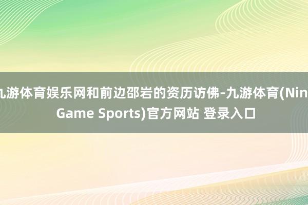 九游体育娱乐网和前边邵岩的资历访佛-九游体育(Nine Game Sports)官方网站 登录入口