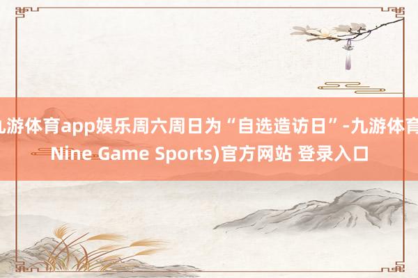 九游体育app娱乐周六周日为“自选造访日”-九游体育(Nine Game Sports)官方网站 登录入口