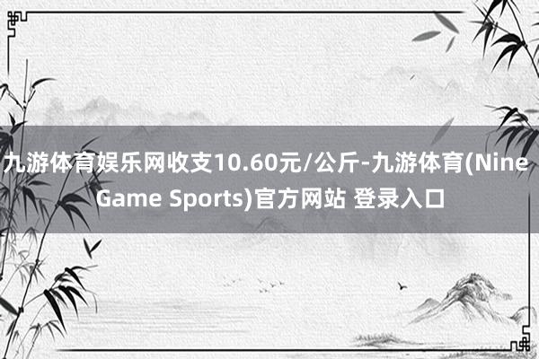 九游体育娱乐网收支10.60元/公斤-九游体育(Nine Game Sports)官方网站 登录入口