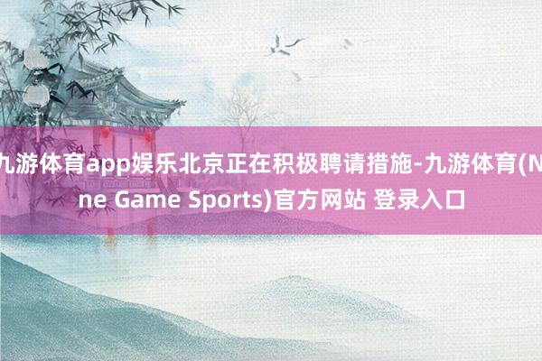 九游体育app娱乐北京正在积极聘请措施-九游体育(Nine Game Sports)官方网站 登录入口