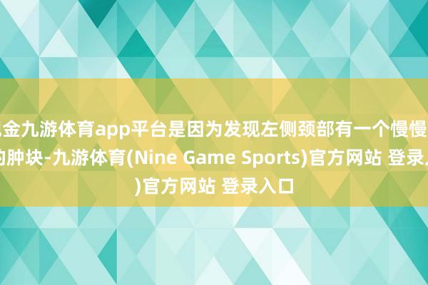 现金九游体育app平台是因为发现左侧颈部有一个慢慢增大的肿块-九游体育(Nine Game Sports)官方网站 登录入口